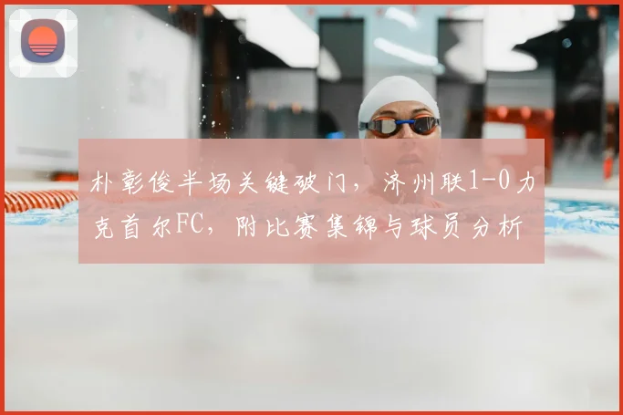 朴彰俊半场关键破门，济州联1-0力克首尔FC，附比赛集锦与球员分析