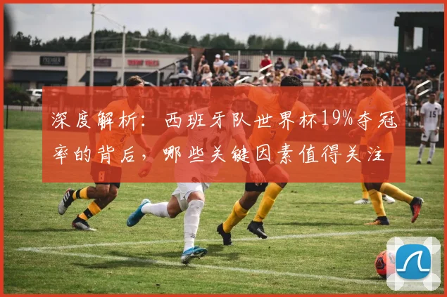 深度解析:西班牙队世界杯19%夺冠率的背后,哪些关键因素值得关注?